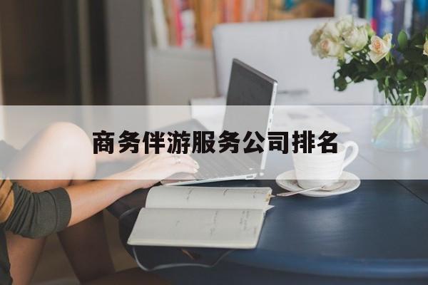 宜都商务伴游服务公司排名榜最新资讯（谁能告诉我哪里有宜都商务伴游服务公司排名？）